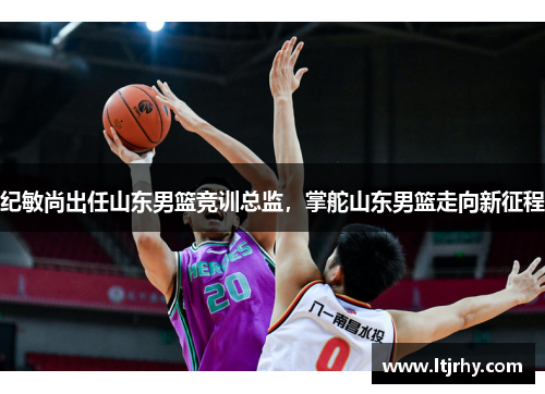 纪敏尚出任山东男篮竞训总监，掌舵山东男篮走向新征程
